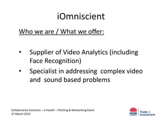 iOmniscient
Who we are / What we offer:
• Supplier of Video Analytics (including
Face Recognition)
• Specialist in addressing complex video
and sound based problems
Collaborative Solutions – e-Health – Pitching & Networking Event
27 March 2014
 