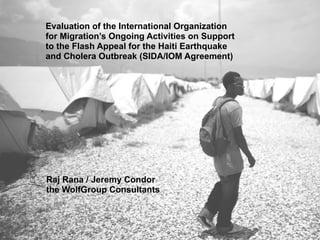 Evaluation of the International Organization
for Migration’s Ongoing Activities on Support
to the Flash Appeal for the Haiti Earthquake
and Cholera Outbreak (SIDA/IOM Agreement)




Raj Rana / Jeremy Condor
the WolfGroup Consultants
 