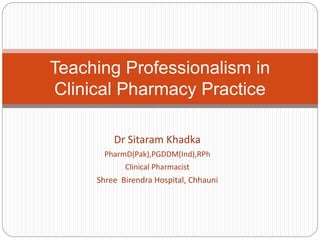 Dr Sitaram Khadka
PharmD(Pak),PGDDM(Ind),RPh
Clinical Pharmacist
Shree Birendra Hospital, Chhauni
Teaching Professionalism in
Clinical Pharmacy Practice
 