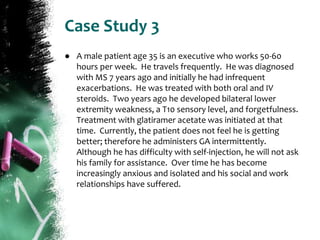 Case Study 3
● A male patient age 35 is an executive who works 50-60
hours per week. He travels frequently. He was diagnosed
with MS 7 years ago and initially he had infrequent
exacerbations. He was treated with both oral and IV
steroids. Two years ago he developed bilateral lower
extremity weakness, a T10 sensory level, and forgetfulness.
Treatment with glatiramer acetate was initiated at that
time. Currently, the patient does not feel he is getting
better; therefore he administers GA intermittently.
Although he has difficulty with self-injection, he will not ask
his family for assistance. Over time he has become
increasingly anxious and isolated and his social and work
relationships have suffered.
 