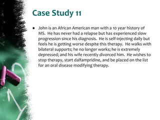 Case Study 11
● John is an African American man with a 10 year history of
MS. He has never had a relapse but has experienced slow
progression since his diagnosis. He is self-injecting daily but
feels he is getting worse despite this therapy. He walks with
bilateral supports; he no longer works; he is extremely
depressed; and his wife recently divorced him. He wishes to
stop therapy, start dalfampridine, and be placed on the list
for an oral disease modifying therapy.
 