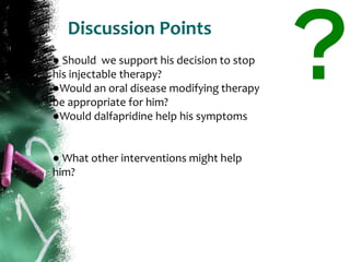 Discussion Points
● Should we support his decision to stop
his injectable therapy?
●Would an oral disease modifying therapy
be appropriate for him?
●Would dalfapridine help his symptoms
● What other interventions might help
him?
 