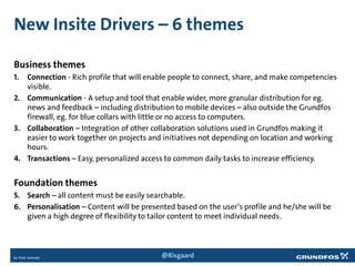 New Insite Drivers – 6 themes
Business themes
1. Connection - Rich profile that will enable people to connect, share, and make competencies
visible.
2. Communication - A setup and tool that enable wider, more granular distribution for eg.
news and feedback – including distribution to mobile devices – also outside the Grundfos
firewall, eg. for blue collars with little or no access to computers.
3. Collaboration – Integration of other collaboration solutions used in Grundfos making it
easier to work together on projects and initiatives not depending on location and working
hours.
4. Transactions – Easy, personalized access to common daily tasks to increase efficiency.
Foundation themes
5. Search – all content must be easily searchable.
6. Personalisation – Content will be presented based on the user’s profile and he/she will be
given a high degree of flexibility to tailor content to meet individual needs.
@Risgaard
 