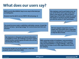 What does our users say?
INSITE must be like GOOGLE. Easy to use, easy to find what you
are looking fore.
Everyone must be abel to use our INSITE. Old and young :-))
We employees need to participate more, we
can not let all the work in your hands since
there is now way you can find out what is
happening in all Grundfos companies around
the world. It is not fair to say how satisfied I
am with this section if I don't participate.
With a growing number of employees, many promotions,
and multiple acquisitions, keeping up to date on people's
roles and responsibilities is a huge challenge. Insite is the
perfect place to keep an up-to-date organizational chart of
our company.
We have stopped using Insite since it is
loaded with information that is impossible
to locate. Implement a real search function
or skip the idea of Insite.
My impression is, that good and relevant information
is available on Insite. The challenge is to find it. A good
search function would be great and add to the use and
functionality of the sites.
The overall structure needs a redefinition with better menues. It looks like
that has not been a "growing strategy" for it and all areas have their own
structure
I'm sorry, but my job is to run the machines. I only have
computer access in case of an E-MAIL
@Risgaard
 