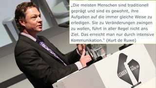 13 | © doubleYUU | 30 September 2014 
„Die meisten Menschen sind traditionell 
geprägt und sind es gewohnt, ihre 
Aufgaben auf die immer gleiche Weise zu 
erledigen. Sie zu Veränderungen zwingen 
zu wollen, führt in aller Regel nicht ans 
Ziel. Das erreicht man nur durch intensive 
Kommunikation.“ (Kurt de Ruwe) 
 