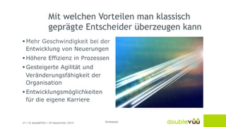 Mit welchen Vorteilen man klassisch 
geprägte Entscheider überzeugen kann 
§ Mehr Geschwindigkeit bei der 
Entwicklung von Neuerungen 
§ Höhere Effizienz in Prozessen 
§ Gesteigerte Agilität und 
Veränderungsfähigkeit der 
Organisation 
§ Entwicklungsmöglichkeiten 
für die eigene Karriere 
17 | © doubleYUU | 30 September 2014 
thinkstock 
 