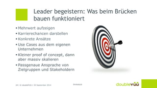 Leader begeistern: Was beim Brücken 
bauen funktioniert 
§ Mehrwert aufzeigen 
§ Karrierechancen darstellen 
§ Konkrete Ansätze 
§ Use Cases aus dem eigenen 
Unternehmen 
§ Kleiner proof of concept, dann 
aber massiv skalieren 
§ Passgenaue Ansprache von 
Zielgruppen und Stakeholdern 
24 | © doubleYUU | 30 September 2014 
thinkstock 
 