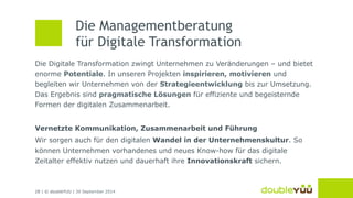 Die Managementberatung 
für Digitale Transformation 
Die Digitale Transformation zwingt Unternehmen zu Veränderungen – und bietet 
enorme Potentiale. In unseren Projekten inspirieren, motivieren und 
begleiten wir Unternehmen von der Strategieentwicklung bis zur Umsetzung. 
Das Ergebnis sind pragmatische Lösungen für effiziente und begeisternde 
Formen der digitalen Zusammenarbeit. 
Vernetzte Kommunikation, Zusammenarbeit und Führung 
Wir sorgen auch für den digitalen Wandel in der Unternehmenskultur. So 
können Unternehmen vorhandenes und neues Know-how für das digitale 
Zeitalter effektiv nutzen und dauerhaft ihre Innovationskraft sichern. 
28 | © doubleYUU | 30 September 2014 
 