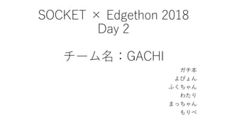 SOCKET × Edgethon 2018
Day 2
チーム名：GACHI
ガチ本
よぴょん
ふくちゃん
わたり
まっちゃん
もりべ
 