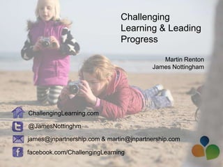 Challenging
                              Learning & Leading
                              Progress

                                           Martin Renton
                                        James Nottingham




ChallengingLearning.com

@JamesNottinghm

james@jnpartnership.com & martin@jnpartnership.com

facebook.com/ChallengingLearning
 