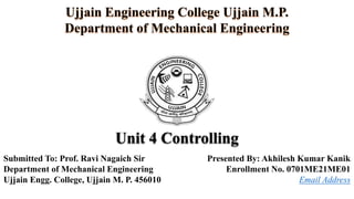 Unit 4 Controlling
Presented By: Akhilesh Kumar Kanik
Enrollment No. 0701ME21ME01
Email Address
Ujjain Engineering College Ujjain M.P.
Department of Mechanical Engineering
Submitted To: Prof. Ravi Nagaich Sir
Department of Mechanical Engineering
Ujjain Engg. College, Ujjain M. P. 456010
 