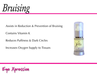 Bruising
 Assists in Reduction & Prevention of Bruising

 Contains Vitamin K

 Reduces Puffiness & Dark Circles

 Increases Oxygen Supply to Tissues




Eye Xpression
 