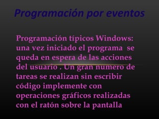 Programación por eventos

Programación típicos Windows:
una vez iniciado el programa se
queda en espera de las acciones
del usuario . Un gran numero de
tareas se realizan sin escribir
código implemente con
operaciones gráficos realizadas
con el ratón sobre la pantalla
 