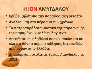 Η ΙΟΝ ΑΜΥΓΔΑΛΟΥ
• Κρύβει ζηλότυπα την παραδοσιακή ρετσέτα.
• Αναλλοίωτη στο πέρασμα των χρόνων.
• Τα πατροπαράδοτα μυστικά της παρασκευής
της παραμένουν καλά φυλαγμένα.
• Διατίθεται σε πληθώρα συσκευασιών και σε
όλα σχεδόν τα σημεία πώλησης ζαχαρωδών
προϊόντων στην Ελλάδα.
• Δημιουργία σοκολάτας Υγείας Αμυγδάλου το
2003.
 