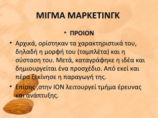 ΜΙΓΜΑ ΜΑΡΚΕΤΙΝΓΚ
• ΠΡΟΙΟΝ
• Αρχικά, ορίστηκαν τα χαρακτηριστικά του,
δηλαδή η μορφή του (ταμπλέτα) και η
σύσταση του. Μετά, καταγράφηκε η ιδέα και
δημιουργείται ένα προσχέδιο. Από εκεί και
πέρα ξεκίνησε η παραγωγή της.
• Επίσης ,στην ΙΟΝ λειτουργεί τμήμα έρευνας
και ανάπτυξης.
 