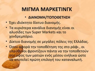 ΜΙΓΜΑ ΜΑΡΚΕΤΙΝΓΚ
• ΔΙΑΝΟΜΗ/ΤΟΠΟΘΕΤΗΣΗ
• Έχει ιδιόκτητο δίκτυο διανομής.
• Τα κυριότερα κανάλια διανομής είναι οι
αλυσίδες των Super Markets και το
χονδρεμπόριο.
• Δίκτυο διανομής σε μεγάλες πόλεις της Ελλάδας.
• Όσον αφορά την τοποθέτηση της στο ράφι , οι
υπεύθυνοι φροντίζουν πάντα να την τοποθετούν
στο ύψος των ματιών ενός μέσου ενήλικα ώστε
να αποτελεί πρώτη επιλογή του καταναλωτή.
 