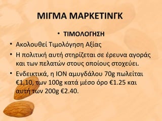 ΜΙΓΜΑ ΜΑΡΚΕΤΙΝΓΚ
• ΤΙΜΟΛΟΓΗΣΗ
• Aκολουθεί Τιμολόγηση Αξίας
• H πολιτική αυτή στηρίζεται σε έρευνα αγοράς
και των πελατών στους οποίους στοχεύει.
• Ενδεικτικά, η ΙΟΝ αμυγδάλου 70g πωλείται
€1,10, των 100g κατά μέσο όρο €1.25 και
αυτή των 200g €2.40.
 