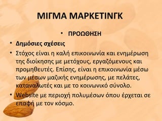 ΜΙΓΜΑ ΜΑΡΚΕΤΙΝΓΚ
• ΠΡΟΩΘΗΣΗ
• Δημόσιες σχέσεις
• Στόχος είναι η καλή επικοινωνία και ενημέρωση
της διοίκησης με μετόχους, εργαζόμενους και
προμηθευτές. Επίσης, είναι η επικοινωνία μέσω
των μέσων μαζικής ενημέρωσης, με πελάτες,
καταναλωτές και με το κοινωνικό σύνολο.
• Website με περιοχή πολυμέσων όπου έρχεται σε
επαφή με τον κόσμο.
 
