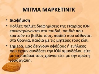 ΜΙΓΜΑ ΜΑΡΚΕΤΙΝΓΚ
• Διαφήμιση
• Πολλές παλιές διαφημίσεις της εταιρίας ΙΟΝ
επικεντρώνονται στα παιδιά, παιδιά που
κρατούν τα βιβλία τους, παιδιά που κάθονται
στα θρανία, παιδιά με τις μητέρες τους κλπ.
• Σήμερα, μας δείχνουν εφήβους ή ενήλικες
που έχουν συνδέσει την ΙΟΝ αμυγδάλου είτε
με τα παιδικά τους χρόνια είτε με την πρώτη
τους αγάπη.
 
