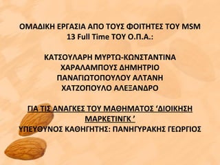 ΟΜΑΔΙΚΗ ΕΡΓΑΣΙΑ ΑΠΟ ΤΟΥΣ ΦΟΙΤΗΤΕΣ ΤΟΥ MSM
13 Full Time ΤΟΥ Ο.Π.Α.:
ΚΑΤΣΟΥΛΑΡΗ ΜΥΡΤΩ-ΚΩΝΣΤΑΝΤΙΝΑ
ΧΑΡΑΛΑΜΠΟΥΣ ΔΗΜΗΤΡΙΟ
ΠΑΝΑΓΙΩΤΟΠΟΥΛΟΥ ΑΛΤΑΝΗ
ΧΑΤΖΟΠΟΥΛΟ ΑΛΕΞΑΝΔΡΟ
ΓΙΑ ΤΙΣ ΑΝΑΓΚΕΣ ΤΟΥ ΜΑΘΗΜΑΤΟΣ ‘ΔΙΟΙΚΗΣΗ
MΑΡΚΕΤΙΝΓΚ ’
ΥΠΕΥΘΥΝΟΣ ΚΑΘΗΓΗΤΗΣ: ΠΑΝΗΓΥΡΑΚΗΣ ΓΕΩΡΓΙΟΣ
 