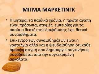 ΜΙΓΜΑ ΜΑΡΚΕΤΙΝΓΚ
• Η μητέρα, τα παιδικά χρόνια, η πρώτη αγάπη
είναι πρόσωπα, στιγμές, εμπειρίες για τα
οποία ο θεατής της διαφήμισης έχει θετικά
συναισθήματα.
• Επίκεντρο των συναισθημάτων είναι η
νοσταλγία αλλά και η ψευδαίσθηση ότι κάθε
όμορφη στιγμή που δημιουργεί συγκινήσεις
συνοδεύεται από την συγκεκριμένη
σοκολάτα.
 