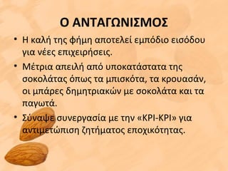 Ο ΑΝΤΑΓΩΝΙΣΜΟΣ
• Η καλή της φήμη αποτελεί εμπόδιο εισόδου
για νέες επιχειρήσεις.
• Μέτρια απειλή από υποκατάστατα της
σοκολάτας όπως τα μπισκότα, τα κρουασάν,
οι μπάρες δημητριακών με σοκολάτα και τα
παγωτά.
• Σύναψε συνεργασία με την «ΚΡΙ-ΚΡΙ» για
αντιμετώπιση ζητήματος εποχικότητας.
 