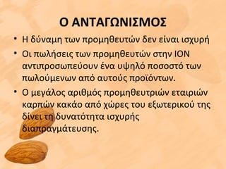 Ο ΑΝΤΑΓΩΝΙΣΜΟΣ
• Η δύναμη των προμηθευτών δεν είναι ισχυρή
• Οι πωλήσεις των προμηθευτών στην ΙΟΝ
αντιπροσωπεύουν ένα υψηλό ποσοστό των
πωλούμενων από αυτούς προϊόντων.
• Ο μεγάλος αριθμός προμηθευτριών εταιριών
καρπών κακάο από χώρες του εξωτερικού της
δίνει τη δυνατότητα ισχυρής
διαπραγμάτευσης.
 
