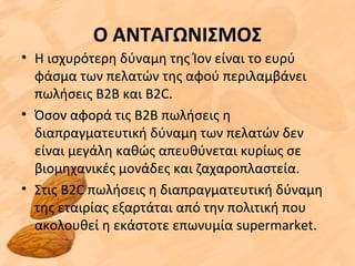Ο ΑΝΤΑΓΩΝΙΣΜΟΣ
• Η ισχυρότερη δύναμη της Ίον είναι το ευρύ
φάσμα των πελατών της αφού περιλαμβάνει
πωλήσεις Β2Β και Β2C.
• Όσον αφορά τις Β2Β πωλήσεις η
διαπραγματευτική δύναμη των πελατών δεν
είναι μεγάλη καθώς απευθύνεται κυρίως σε
βιομηχανικές μονάδες και ζαχαροπλαστεία.
• Στις B2C πωλήσεις η διαπραγματευτική δύναμη
της εταιρίας εξαρτάται από την πολιτική που
ακολουθεί η εκάστοτε επωνυμία supermarket.
 