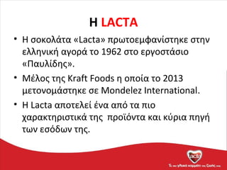 H LACTA
• Η σοκολάτα «Lacta» πρωτοεμφανίστηκε στην
ελληνική αγορά το 1962 στο εργοστάσιο
«Παυλίδης».
• Μέλος της Kraft Foods η οποία το 2013
μετονομάστηκε σε Mondelez International.
• Η Lacta αποτελεί ένα από τα πιο
χαρακτηριστικά της προϊόντα και κύρια πηγή
των εσόδων της.
 