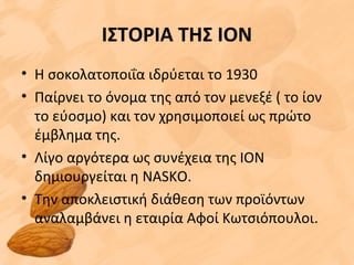 ΙΣΤΟΡΙΑ ΤΗΣ ΙΟΝ
• Η σοκολατοποιΐα ιδρύεται το 1930
• Παίρνει το όνομα της από τον μενεξέ ( το ίον
το εύοσμο) και τον χρησιμοποιεί ως πρώτο
έμβλημα της.
• Λίγο αργότερα ως συνέχεια της ΙΟΝ
δημιουργείται η NASKΟ.
• Την αποκλειστική διάθεση των προϊόντων
αναλαμβάνει η εταιρία Αφοί Κωτσιόπουλοι.
 