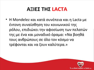 ΑΞΙΕΣ ΤΗΣ LACTA
• Η Mondelez και κατά συνέπεια και η Lacta με
έντονη συναίσθηση του κοινωνικού της
ρόλου, επιδιώκει την αφοσίωση των πελατών
της με ένα και μοναδικό όραμα: «Να βοηθά
τους ανθρώπους σε όλο τον κόσμο να
τρέφονται και να ζουν καλύτερα.»
 