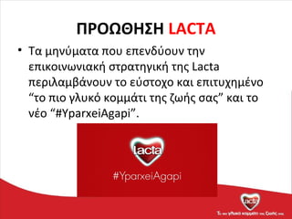 ΠΡΟΩΘΗΣΗ LACTA
• Τα μηνύματα που επενδύουν την
επικοινωνιακή στρατηγική της Lacta
περιλαμβάνουν το εύστοχο και επιτυχημένο
“το πιο γλυκό κομμάτι της ζωής σας” και το
νέο “#YparxeiAgapi”.
 