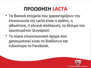 ΠΡΟΩΘΗΣΗ LACTA
• Τα βασικά στοιχεία που χαρακτηρίζουν την
επικοινωνία της Lacta είναι η αγάπη, η
αθωότητα, η γλυκιά απόλαυση, το δέσιμο του
ερωτευμένου ζευγαριού.
• Το κύριο επικοινωνιακό όχημα που
χρησιμοποιεί είναι το διαδίκτυο και
ειδικότερα το Facebook.
 