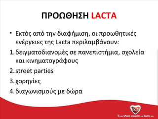 ΠΡΟΩΘΗΣΗ LACTA
• Εκτός από την διαφήμιση, οι προωθητικές
ενέργειες της Lacta περιλαμβάνουν:
1.δειγματοδιανομές σε πανεπιστήμια, σχολεία
και κινηματογράφους
2.street parties
3.χορηγίες
4.διαγωνισμούς με δώρα
 