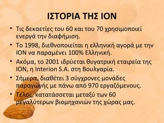 ΙΣΤΟΡΙΑ ΤΗΣ ΙΟΝ
• Τις δεκαετίες του 60 και του 70 χρησιμοποιεί
ενεργά την διαφήμιση.
• Το 1998, διεθνοποιείται η ελληνική αγορά με την
ΙΟΝ να παραμένει 100% Ελληνική.
• Ακόμα, το 2001 ιδρύεται θυγατρική εταιρεία της
ΙΟΝ, η Interion S.A. στη Βουλγαρία.
• Σήμερα, διαθέτει 3 σύγχρονες μονάδες
παραγωγής με πάνω από 970 εργαζόμενους.
• Τέλος, κατατάσσεται μεταξύ των 60
μεγαλύτερων βιομηχανιών της χώρας μας.
 