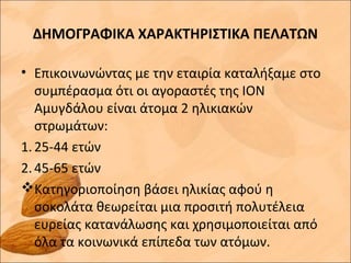 ΔΗΜΟΓΡΑΦΙΚΑ ΧΑΡΑΚΤΗΡΙΣΤΙΚΑ ΠΕΛΑΤΩΝ
• Επικοινωνώντας με την εταιρία καταλήξαμε στο
συμπέρασμα ότι οι αγοραστές της ΙΟΝ
Αμυγδάλου είναι άτομα 2 ηλικιακών
στρωμάτων:
1.25-44 ετών
2.45-65 ετών
Κατηγοριοποίηση βάσει ηλικίας αφού η
σοκολάτα θεωρείται μια προσιτή πολυτέλεια
ευρείας κατανάλωσης και χρησιμοποιείται από
όλα τα κοινωνικά επίπεδα των ατόμων.
 