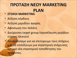ΠΡΟΤΑΣΗ ΝΕΟΥ MARKETING
PLAN
• ΣΤΟΧΟΙ MARKETING
• Αύξηση κέρδους
• Αύξηση μεριδίου αγοράς
• Αφοσίωση του πελάτη
• Διεύρυνση target group (προσέλκυση μεγάλου
εύρους ηλικιών)
Αποφασίσαμε για να επιτύχουμε τους στόχους
μας να επιλέξουμε μια στρατηγική στόχευσης
και μια νέα στρατηγική τοποθέτησης του
προϊόντος.
 