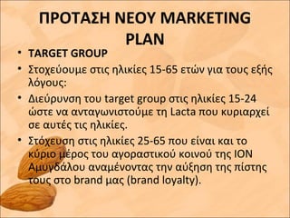 ΠΡΟΤΑΣΗ ΝΕΟΥ MARKETING
PLAN
• TARGET GROUP
• Στοχεύουμε στις ηλικίες 15-65 ετών για τους εξής
λόγους:
• Διεύρυνση του target group στις ηλικίες 15-24
ώστε να ανταγωνιστούμε τη Lacta που κυριαρχεί
σε αυτές τις ηλικίες.
• Στόχευση στις ηλικίες 25-65 που είναι και το
κύριο μέρος του αγοραστικού κοινού της ΙΟΝ
Αμυγδάλου αναμένοντας την αύξηση της πίστης
τους στο brand μας (brand loyalty).
 