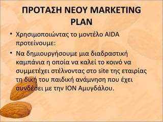 ΠΡΟΤΑΣΗ ΝΕΟΥ MARKETING
PLAN
• Χρησιμοποιώντας το μοντέλο AIDA
προτείνουμε:
• Να δημιουργήσουμε μια διαδραστική
καμπάνια η οποία να καλεί το κοινό να
συμμετέχει στέλνοντας στο site της εταιρίας
τη δική του παιδική ανάμνηση που έχει
συνδέσει με την ΙΟΝ Αμυγδάλου.
 