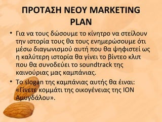 ΠΡΟΤΑΣΗ ΝΕΟΥ MARKETING
PLAN
• Για να τους δώσουμε το κίνητρο να στείλουν
την ιστορία τους θα τους ενημερώσουμε ότι
μέσω διαγωνισμού αυτή που θα ψηφιστεί ως
η καλύτερη ιστορία θα γίνει το βίντεο κλιπ
που θα συνοδεύει το soundtrack της
καινούριας μας καμπάνιας.
• Το slogan της καμπάνιας αυτής θα έιναι:
«Γίνετε κομμάτι της οικογένειας της ΙΟΝ
Αμυγδάλου».
 