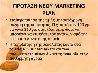 ΠΡΟΤΑΣΗ ΝΕΟΥ MARKETING
PLAN
• Σταθεροποίηση της τιμής με ταυτόχρονη
αύξηση της ποσότητας. Π.χ. αυτή των 100 γρ.
να γίνει 110 γρ. στην ίδια τιμή, ώστε να
μπορέσει να χτυπήσει τον ανταγωνισμό της
Lacta στο δυνατό της σημείο.
• Η τοποθέτηση της σοκολάτας κοντά στα
ταμεία των supermarkets και των
πολυκαταστημάτων δίνοντας ευκαιρία στην
αυθόρμητη αγορά.
 