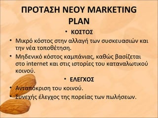 ΠΡΟΤΑΣΗ ΝΕΟΥ MARKETING
PLAN
• ΚΟΣΤΟΣ
• Μικρό κόστος στην αλλαγή των συσκευασιών και
την νέα τοποθέτηση.
• Μηδενικό κόστος καμπάνιας, καθώς βασίζεται
στο internet και στις ιστορίες του καταναλωτικού
κοινού.
• ΕΛΕΓΧΟΣ
• Ανταπόκριση του κοινού.
• Συνεχής έλεγχος της πορείας των πωλήσεων.
 