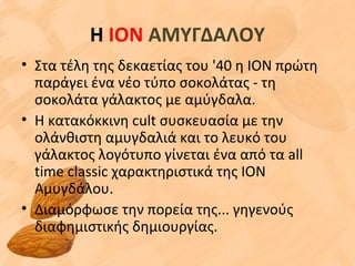 Η ΙΟΝ ΑΜΥΓΔΑΛΟΥ
• Στα τέλη της δεκαετίας του '40 η ΙΟΝ πρώτη
παράγει ένα νέο τύπο σοκολάτας - τη
σοκολάτα γάλακτος με αμύγδαλα.
• Η κατακόκκινη cult συσκευασία με την
ολάνθιστη αμυγδαλιά και το λευκό του
γάλακτος λογότυπο γίνεται ένα από τα all
time classic χαρακτηριστικά της ΙΟΝ
Αμυγδάλου.
• Διαμόρφωσε την πορεία της... γηγενούς
διαφημιστικής δημιουργίας.
 
