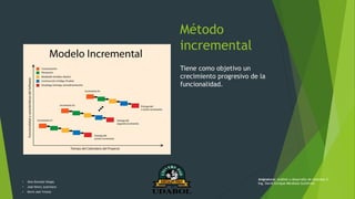 Método
incremental
Tiene como objetivo un
crecimiento progresivo de la
funcionalidad.
• Alex Gonzalo Vargas
• José Henry Justiniano
• Kevin Joel Ychuta
Asignatura: Análisis y desarrollo de sistemas II
Ing. David Enrique Mendoza Gutiérrez
 