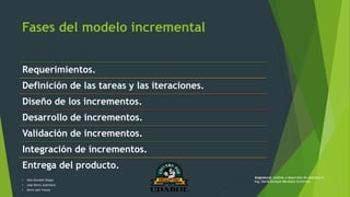 Fases del modelo incremental
Requerimientos.
Definición de las tareas y las iteraciones.
Diseño de los incrementos.
Desarrollo de incrementos.
Validación de incrementos.
Integración de incrementos.
Entrega del producto.
• Alex Gonzalo Vargas
• José Henry Justiniano
• Kevin Joel Ychuta
Asignatura: Análisis y desarrollo de sistemas II
Ing. David Enrique Mendoza Gutiérrez
 