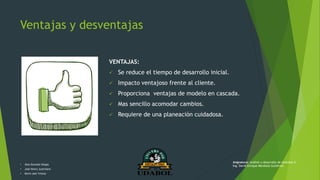 Ventajas y desventajas
VENTAJAS:
 Se reduce el tiempo de desarrollo inicial.
 Impacto ventajoso frente al cliente.
 Proporciona ventajas de modelo en cascada.
 Mas sencillo acomodar cambios.
 Requiere de una planeación cuidadosa.
• Alex Gonzalo Vargas
• José Henry Justiniano
• Kevin Joel Ychuta
Asignatura: Análisis y desarrollo de sistemas II
Ing. David Enrique Mendoza Gutiérrez
 
