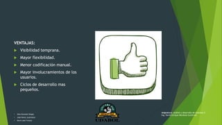 VENTAJAS:
 Visibilidad temprana.
 Mayor flexibilidad.
 Menor codificación manual.
 Mayor involucramientos de los
usuarios.
 Ciclos de desarrollo mas
pequeños.
• Alex Gonzalo Vargas
• José Henry Justiniano
• Kevin Joel Ychuta
Asignatura: Análisis y desarrollo de sistemas II
Ing. David Enrique Mendoza Gutiérrez
 