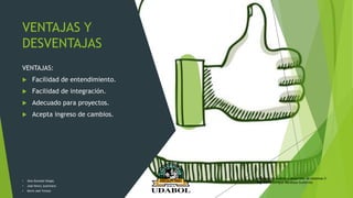 VENTAJAS Y
DESVENTAJAS
VENTAJAS:
 Facilidad de entendimiento.
 Facilidad de integración.
 Adecuado para proyectos.
 Acepta ingreso de cambios.
• Alex Gonzalo Vargas
• José Henry Justiniano
• Kevin Joel Ychuta
Asignatura: Análisis y desarrollo de sistemas II
Ing. David Enrique Mendoza Gutiérrez
 