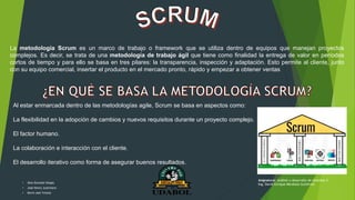 La metodología Scrum es un marco de trabajo o framework que se utiliza dentro de equipos que manejan proyectos
complejos. Es decir, se trata de una metodología de trabajo ágil que tiene como finalidad la entrega de valor en períodos
cortos de tiempo y para ello se basa en tres pilares: la transparencia, inspección y adaptación. Esto permite al cliente, junto
con su equipo comercial, insertar el producto en el mercado pronto, rápido y empezar a obtener ventas
Al estar enmarcada dentro de las metodologías agile, Scrum se basa en aspectos como:
La flexibilidad en la adopción de cambios y nuevos requisitos durante un proyecto complejo.
El factor humano.
La colaboración e interacción con el cliente.
El desarrollo iterativo como forma de asegurar buenos resultados.
• Alex Gonzalo Vargas
• José Henry Justiniano
• Kevin Joel Ychuta
Asignatura: Análisis y desarrollo de sistemas II
Ing. David Enrique Mendoza Gutiérrez
 