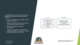 La metodología Lean se basa en una serie de
objetivos básicos que permiten alcanzar la
eficacia:
 Excluir actividades que no agregan valor al
producto o servicio.
 Mejorar de forma continua para mantener
la calidad del producto o servicio.
 Detectar problemas en origen y
solucionarlos.
 Cambiar el enfoque de la empresa para
aportar soluciones a los clientes, y no solo
venderles productos o servicios.
• Alex Gonzalo Vargas
• José Henry Justiniano
• Kevin Joel Ychuta
Asignatura: Análisis y desarrollo de sistemas II
Ing. David Enrique Mendoza Gutiérrez
 